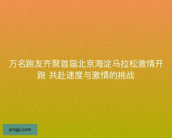 万名跑友齐聚首届北京海淀马拉松激情开跑 共赴速度与激情的挑战