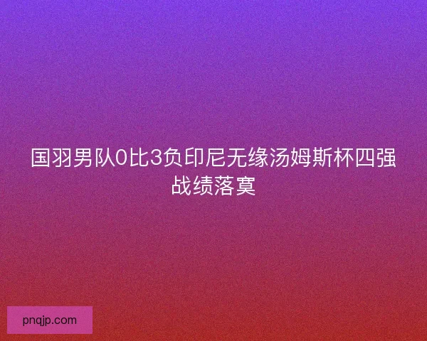 国羽男队0比3负印尼无缘汤姆斯杯四强战绩落寞