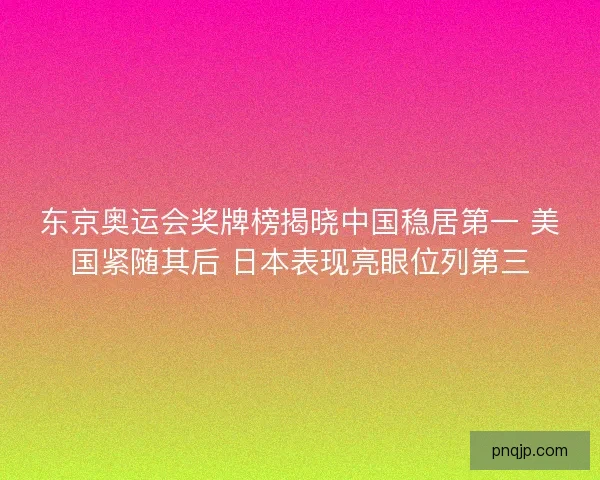 东京奥运会奖牌榜揭晓中国稳居第一 美国紧随其后 日本表现亮眼位列第三