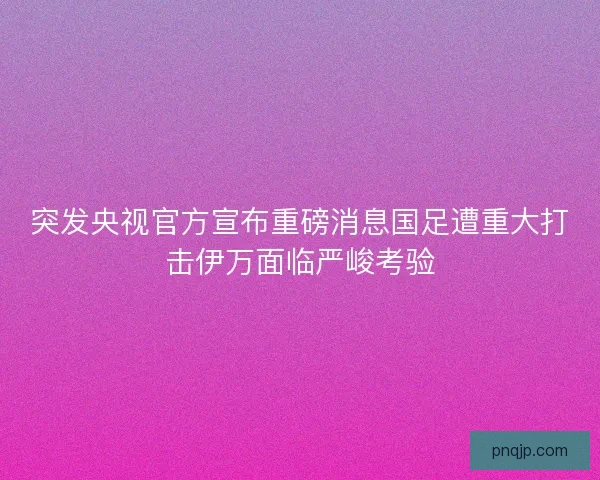 突发央视官方宣布重磅消息国足遭重大打击伊万面临严峻考验