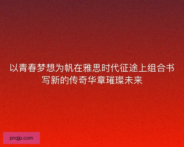 以青春梦想为帆在雅思时代征途上组合书写新的传奇华章璀璨未来