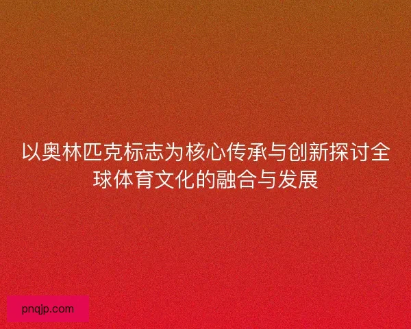 以奥林匹克标志为核心传承与创新探讨全球体育文化的融合与发展
