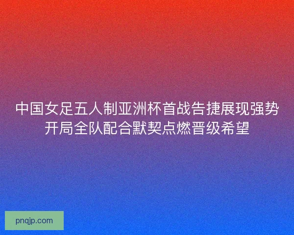 中国女足五人制亚洲杯首战告捷展现强势开局全队配合默契点燃晋级希望