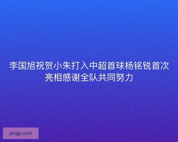 李国旭祝贺小朱打入中超首球杨铭锐首次亮相感谢全队共同努力