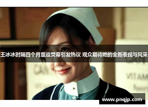 王冰冰时隔四个月重返荧幕引发热议 观众期待她的全新表现与风采